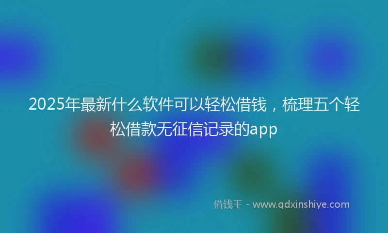 2025年最新什么软件可以轻松借钱，梳理五个轻松借款无征信记录的app