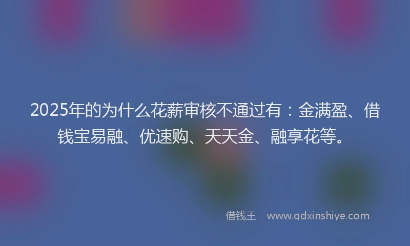 2025年的为什么花薪审核不通过有：金满盈、借钱宝易融、优速购、天天金、融享花等。