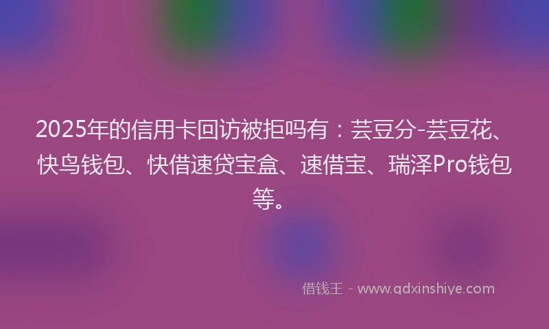 2025年的信用卡回访被拒吗有：芸豆分-芸豆花、快鸟钱包、快借速贷宝盒、速借宝、瑞泽Pro钱包等。