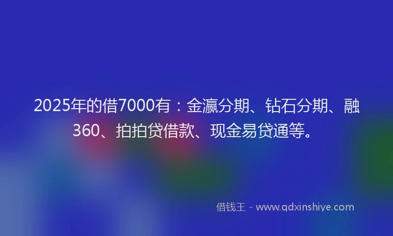 2025年的借7000有：金瀛分期、钻石分期、融360、拍拍贷借款、现金易贷通等。