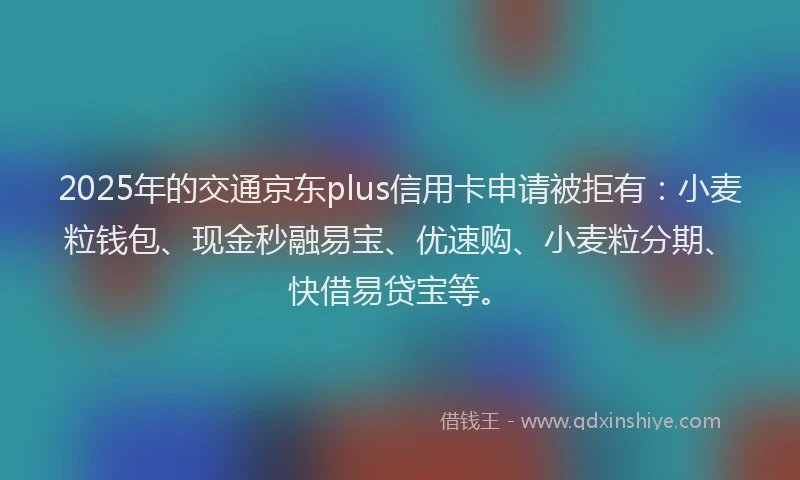 2025年的交通京东plus信用卡申请被拒有：小麦粒钱包、现金秒融易宝、优速购、小麦粒分期、快借易贷宝等。