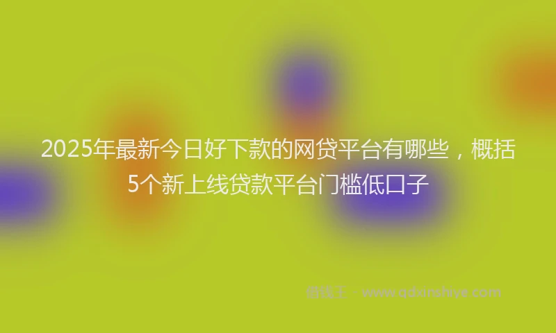 2025年最新今日好下款的网贷平台有哪些，概括5个新上线贷款平台门槛低口子
