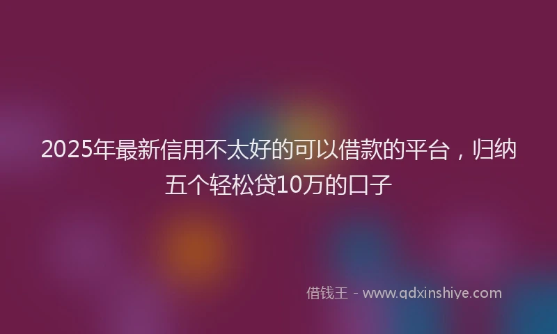 2025年最新信用不太好的可以借款的平台，归纳五个轻松贷10万的口子