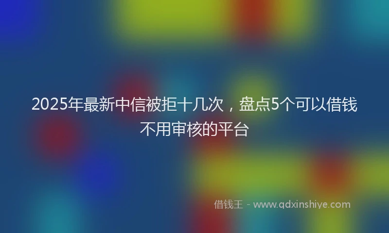 2025年最新中信被拒十几次，盘点5个可以借钱不用审核的平台