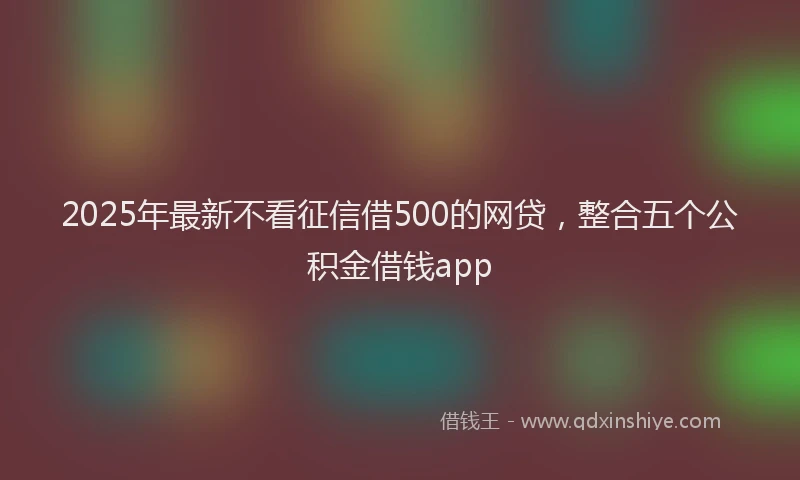 2025年最新不看征信借500的网贷，整合五个公积金借钱app