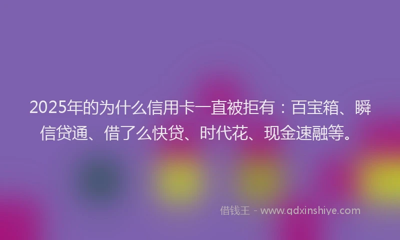 2025年的为什么信用卡一直被拒有：百宝箱、瞬信贷通、借了么快贷、时代花、现金速融等。