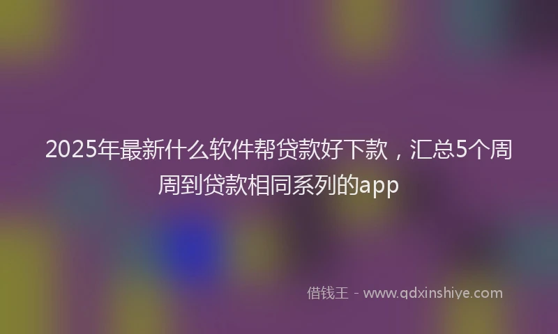 2025年最新什么软件帮贷款好下款，汇总5个周周到贷款相同系列的app