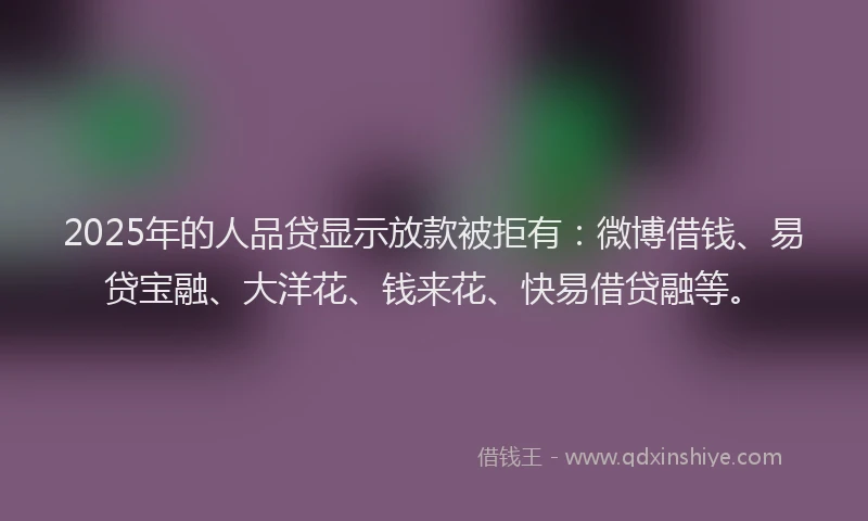 2025年的人品贷显示放款被拒有：微博借钱、易贷宝融、大洋花、钱来花、快易借贷融等。