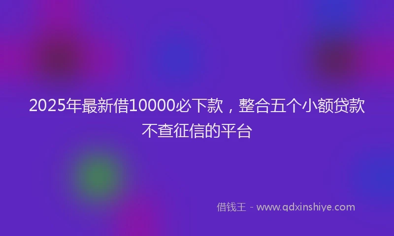2025年最新借10000必下款，整合五个小额贷款不查征信的平台