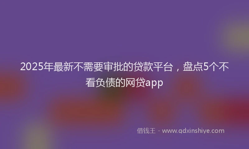 2025年最新不需要审批的贷款平台，盘点5个不看负债的网贷app