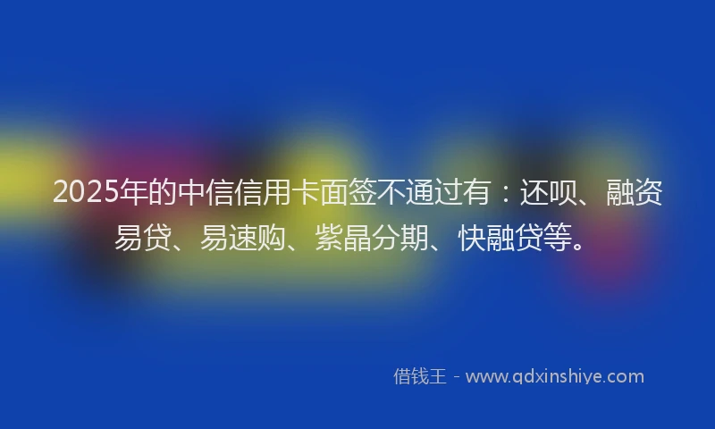 2025年的中信信用卡面签不通过有：还呗、融资易贷、易速购、紫晶分期、快融贷等。