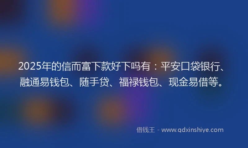 2025年的信而富下款好下吗有：平安口袋银行、融通易钱包、随手贷、福禄钱包、现金易借等。