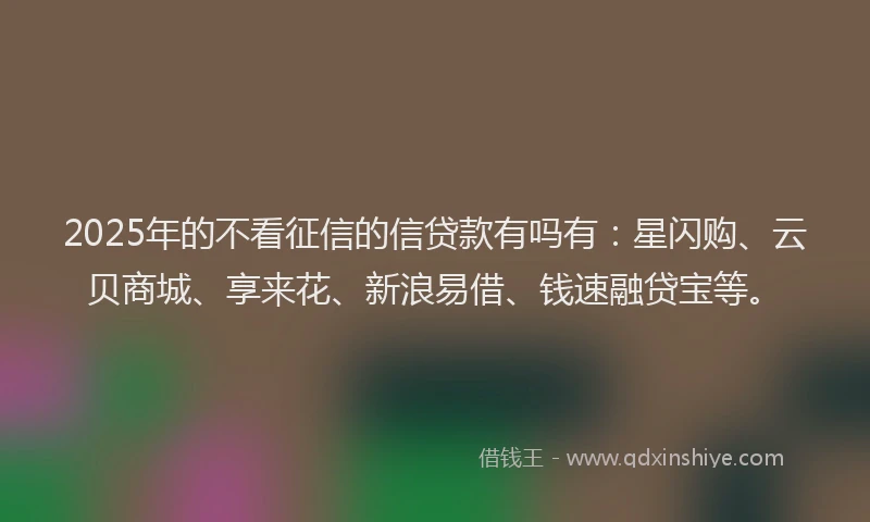 2025年的不看征信的信贷款有吗有：星闪购、云贝商城、享来花、新浪易借、钱速融贷宝等。