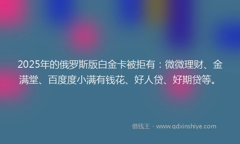 2025年的俄罗斯版白金卡被拒有：微微理财、金满堂、百度度小满有钱花、好人贷、好期贷等。