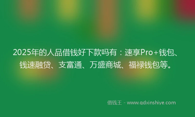 2025年的人品借钱好下款吗有：速享Pro+钱包、钱速融贷、支富通、万盛商城、福禄钱包等。