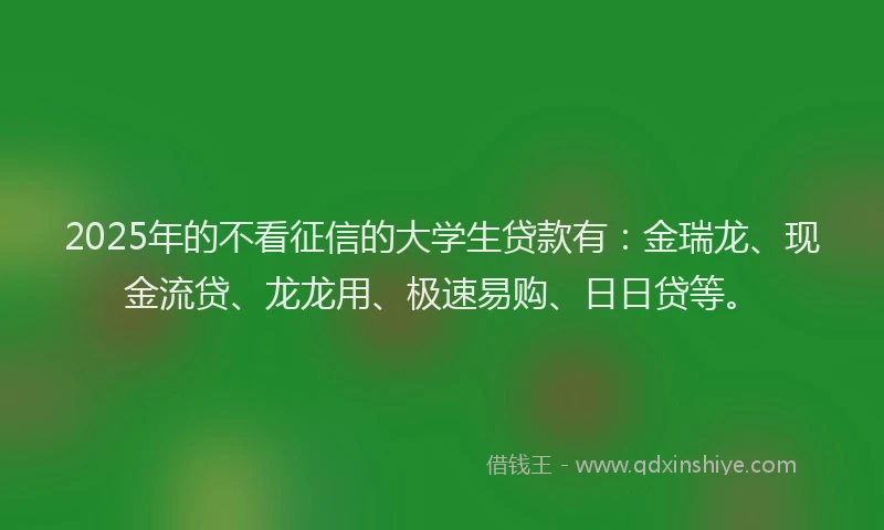 2025年的不看征信的大学生贷款有：金瑞龙、现金流贷、龙龙用、极速易购、日日贷等。