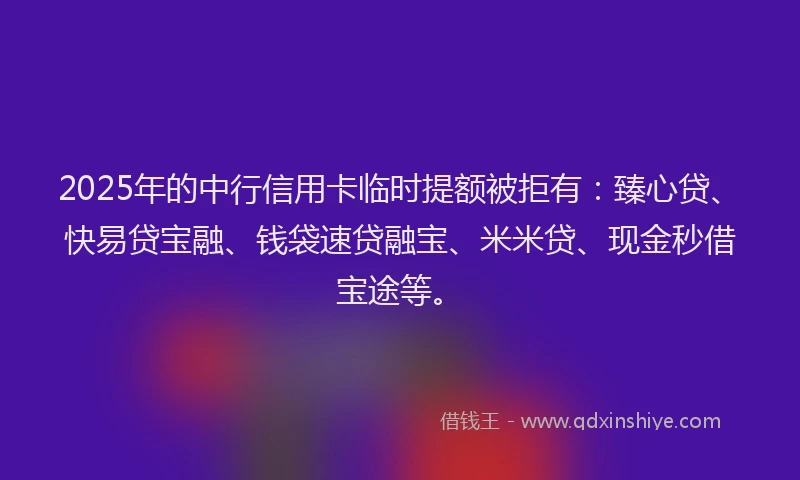 2025年的中行信用卡临时提额被拒有：臻心贷、快易贷宝融、钱袋速贷融宝、米米贷、现金秒借宝途等。