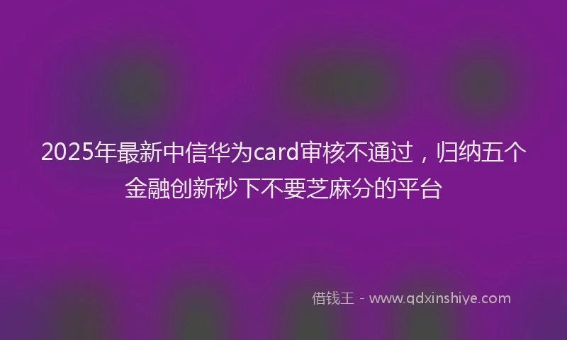 2025年最新中信华为card审核不通过，归纳五个金融创新秒下不要芝麻分的平台