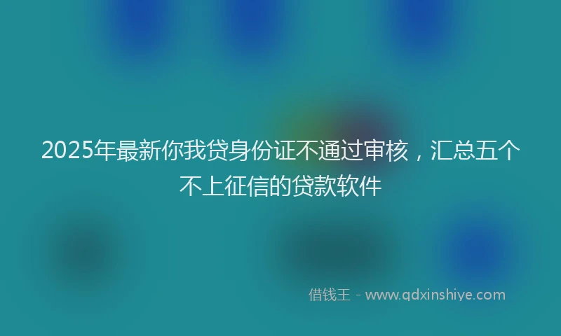 2025年最新你我贷身份证不通过审核，汇总五个不上征信的贷款软件