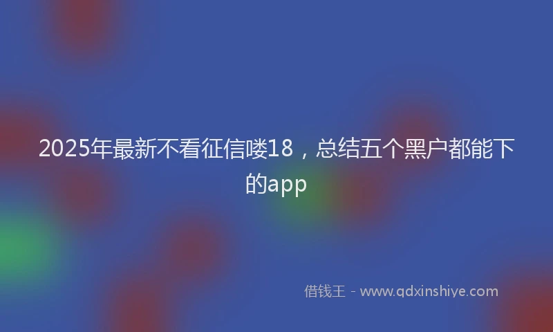 2025年最新不看征信喽18，总结五个黑户都能下的app
