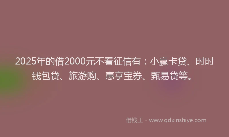 2025年的借2000元不看征信有：小赢卡贷、时时钱包贷、旅游购、惠享宝券、甄易贷等。