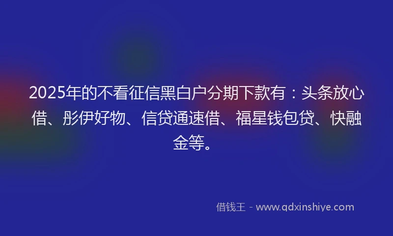 2025年的不看征信黑白户分期下款有：头条放心借、彤伊好物、信贷通速借、福星钱包贷、快融金等。