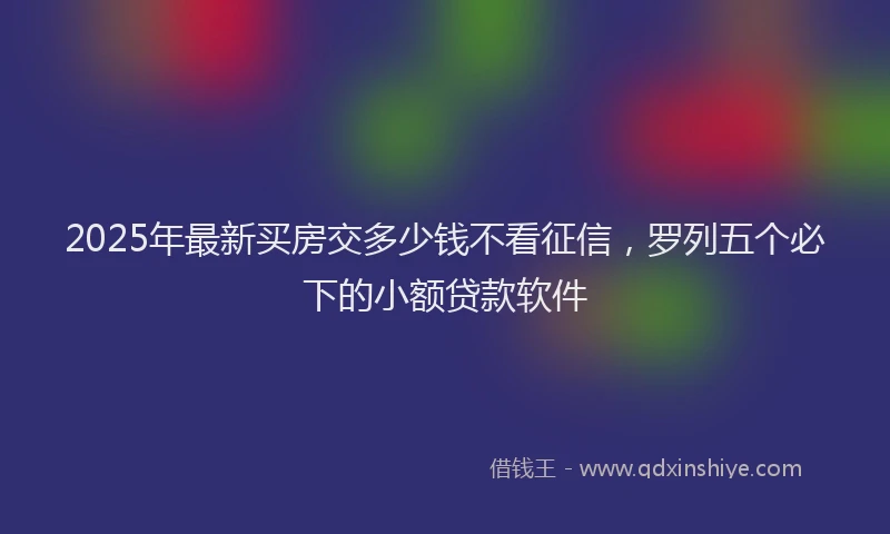 2025年最新买房交多少钱不看征信，罗列五个必下的小额贷款软件