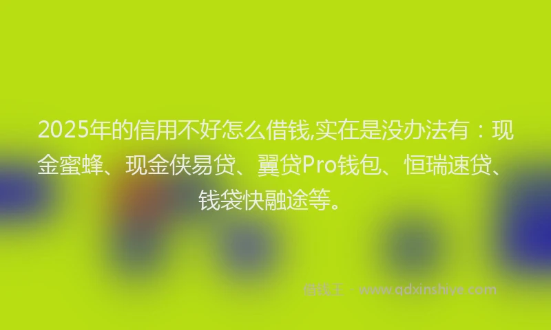2025年的信用不好怎么借钱,实在是没办法有：现金蜜蜂、现金侠易贷、翼贷Pro钱包、恒瑞速贷、钱袋快融途等。