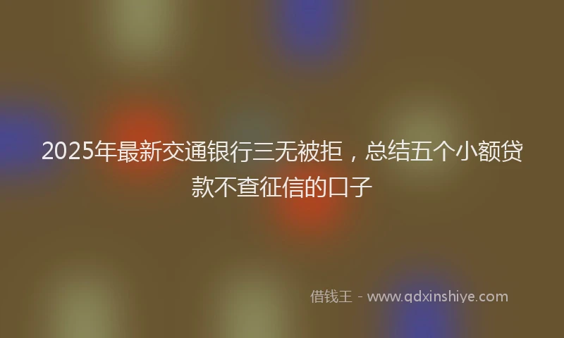 2025年最新交通银行三无被拒，总结五个小额贷款不查征信的口子