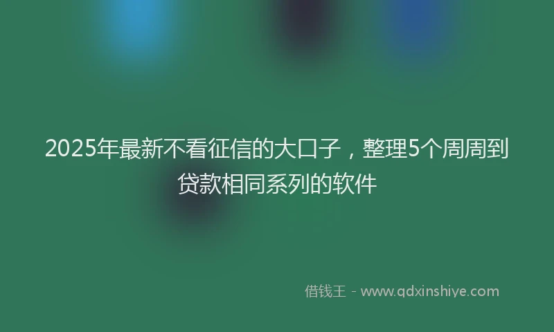 2025年最新不看征信的大口子，整理5个周周到贷款相同系列的软件