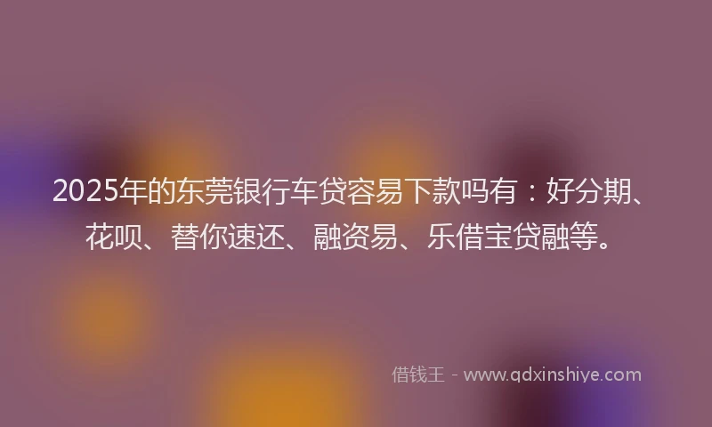 2025年的东莞银行车贷容易下款吗有：好分期、花呗、替你速还、融资易、乐借宝贷融等。