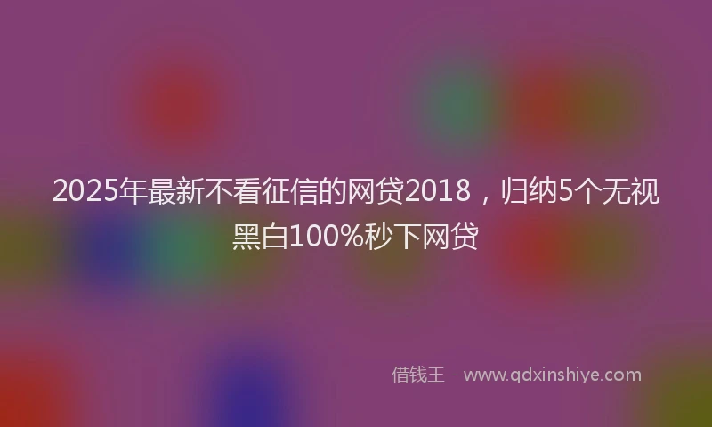 2025年最新不看征信的网贷2018，归纳5个无视黑白100%秒下网贷