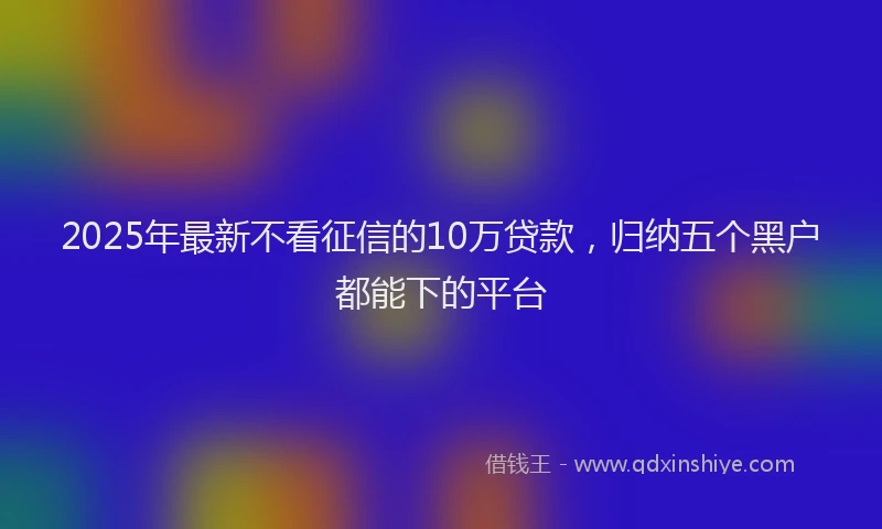 2025年最新不看征信的10万贷款，归纳五个黑户都能下的平台