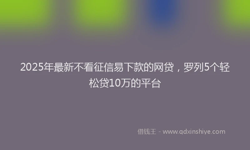 2025年最新不看征信易下款的网贷，罗列5个轻松贷10万的平台