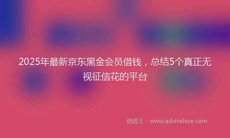 2025年最新京东黑金会员借钱，总结5个真正无视征信花的平台