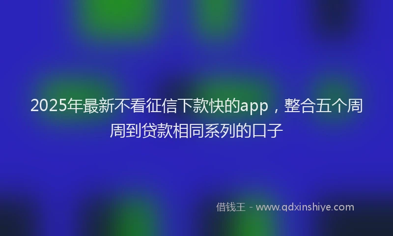 2025年最新不看征信下款快的app，整合五个周周到贷款相同系列的口子