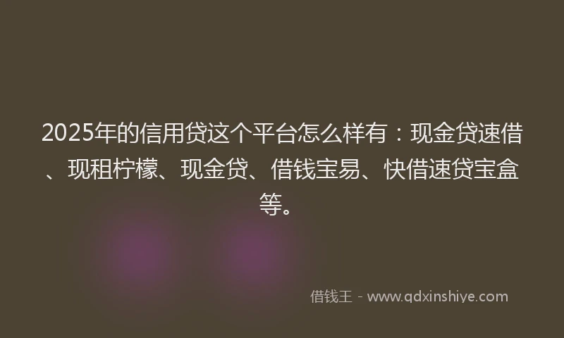 2025年的信用贷这个平台怎么样有：现金贷速借、现租柠檬、现金贷、借钱宝易、快借速贷宝盒等。