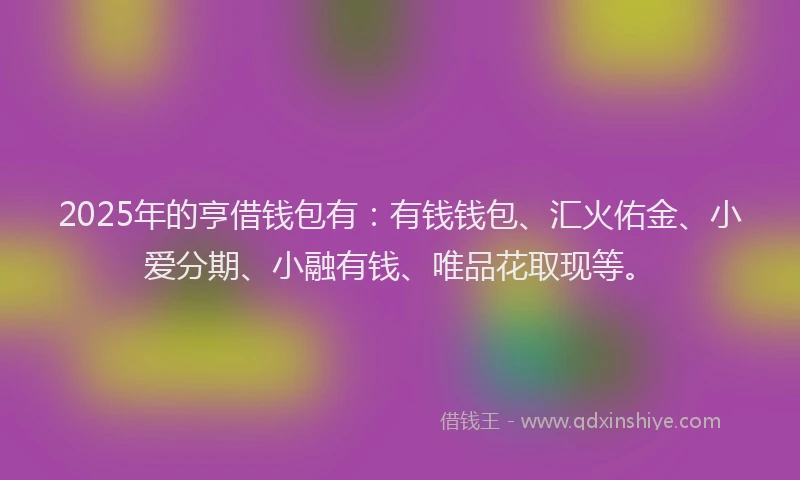2025年的亨借钱包有：有钱钱包、汇火佑金、小爱分期、小融有钱、唯品花取现等。