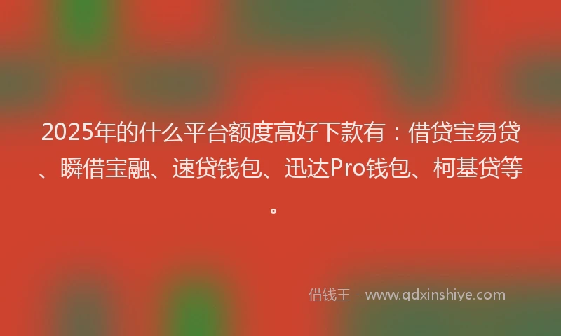 2025年的什么平台额度高好下款有：借贷宝易贷、瞬借宝融、速贷钱包、迅达Pro钱包、柯基贷等。