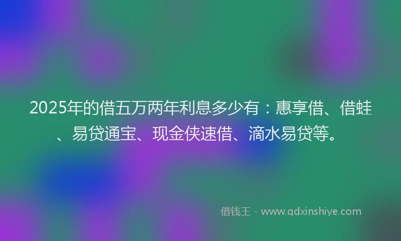 2025年的借五万两年利息多少有：惠享借、借蛙、易贷通宝、现金侠速借、滴水易贷等。