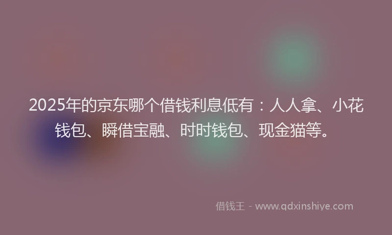 2025年的京东哪个借钱利息低有：人人拿、小花钱包、瞬借宝融、时时钱包、现金猫等。