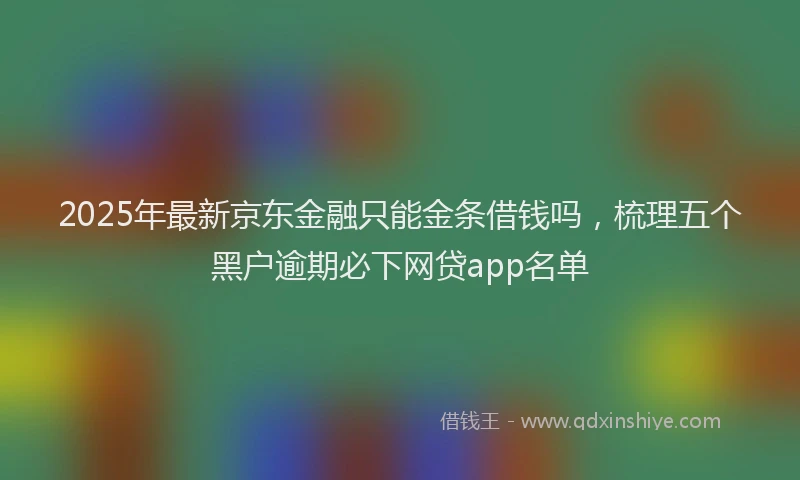 2025年最新京东金融只能金条借钱吗，梳理五个黑户逾期必下网贷app名单
