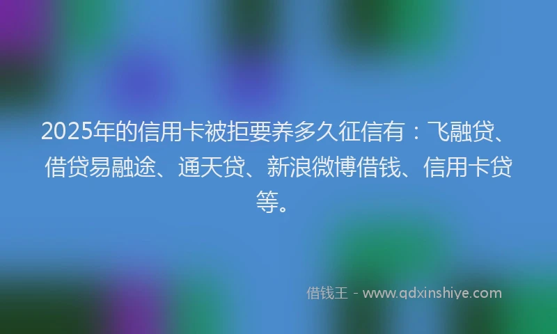 2025年的信用卡被拒要养多久征信有：飞融贷、借贷易融途、通天贷、新浪微博借钱、信用卡贷等。