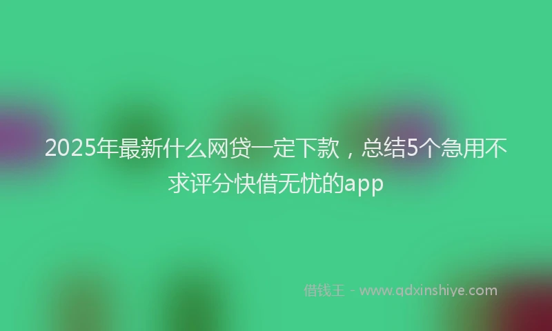 2025年最新什么网贷一定下款，总结5个急用不求评分快借无忧的app