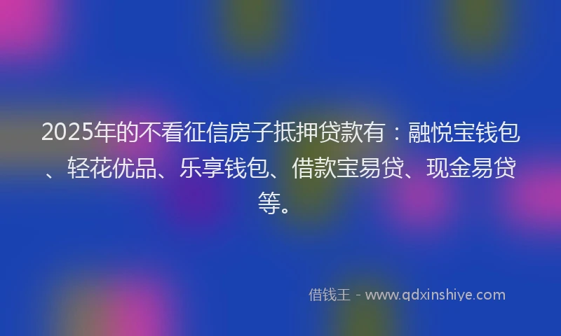2025年的不看征信房子抵押贷款有：融悦宝钱包、轻花优品、乐享钱包、借款宝易贷、现金易贷等。