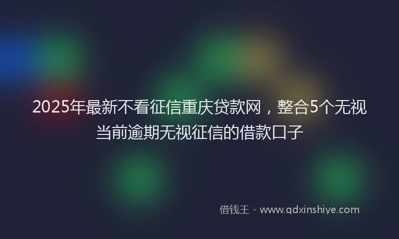 2025年最新不看征信重庆贷款网，整合5个无视当前逾期无视征信的借款口子