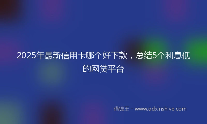 2025年最新信用卡哪个好下款，总结5个利息低的网贷平台