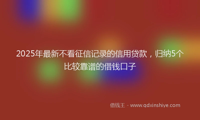 2025年最新不看征信记录的信用贷款，归纳5个比较靠谱的借钱口子