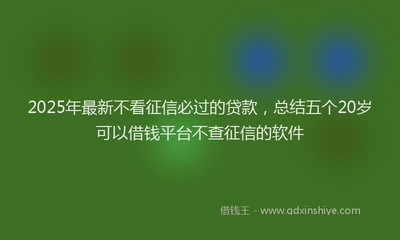 2025年最新不看征信必过的贷款，总结五个20岁可以借钱平台不查征信的软件