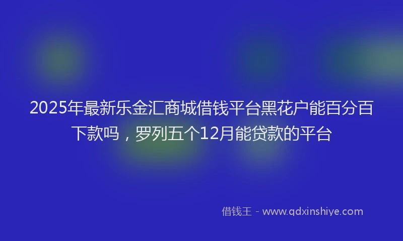 2025年最新乐金汇商城借钱平台黑花户能百分百下款吗，罗列五个12月能贷款的平台
